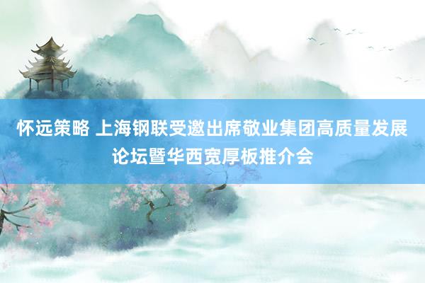 怀远策略 上海钢联受邀出席敬业集团高质量发展论坛暨华西宽厚板推介会