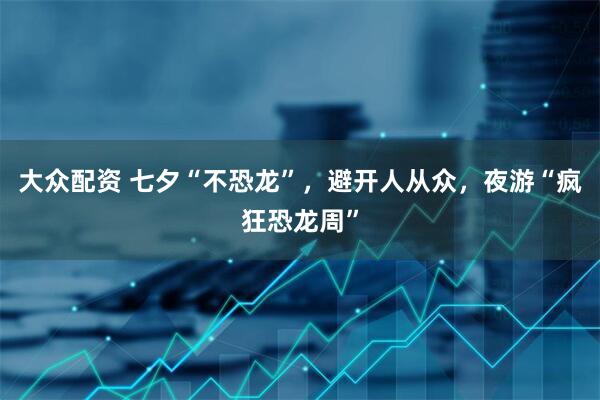 大众配资 七夕“不恐龙”，避开人从众，夜游“疯狂恐龙周”