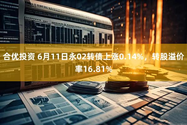 合优投资 6月11日永02转债上涨0.14%，转股溢价率16.81%