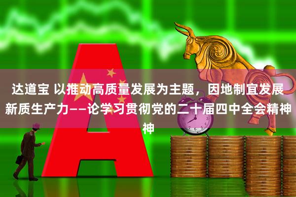 达道宝 以推动高质量发展为主题，因地制宜发展新质生产力——论学习贯彻党的二十届四中全会精神