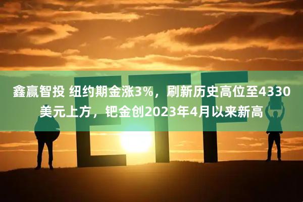 鑫赢智投 纽约期金涨3%，刷新历史高位至4330美元上方，钯金创2023年4月以来新高
