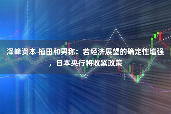 泽峰资本 植田和男称：若经济展望的确定性增强，日本央行将收紧政策